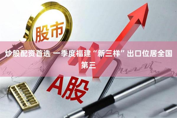 炒股配资首选 一季度福建“新三样”出口位居全国第三