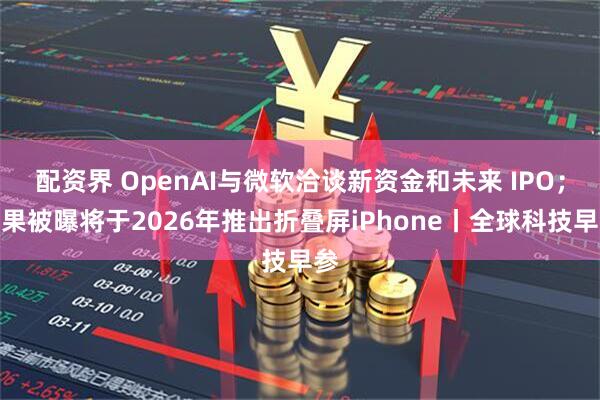 配资界 OpenAI与微软洽谈新资金和未来 IPO；苹果被曝将于2026年推出折叠屏iPhone丨全球科技早参