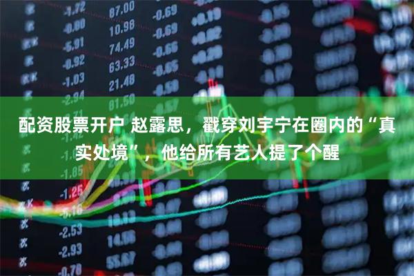 配资股票开户 赵露思，戳穿刘宇宁在圈内的“真实处境”，他给所有艺人提了个醒