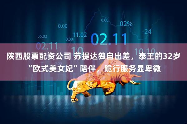 陕西股票配资公司 苏提达独自出差，泰王的32岁“欧式美女妃”陪伴，跪行服务显卑微