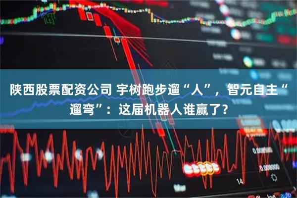 陕西股票配资公司 宇树跑步遛“人”，智元自主“遛弯”：这届机器人谁赢了？