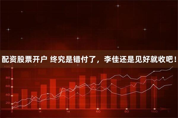 配资股票开户 终究是错付了，李佳还是见好就收吧！