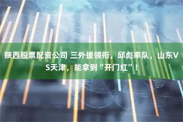 陕西股票配资公司 三外援领衔，邱彪率队，山东VS天津，能拿到“开门红”！