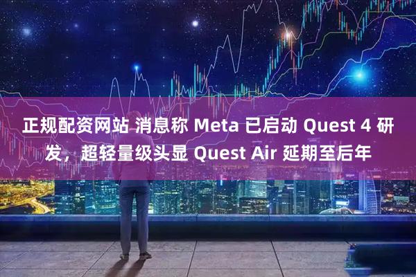 正规配资网站 消息称 Meta 已启动 Quest 4 研发，超轻量级头显 Quest Air 延期至后年