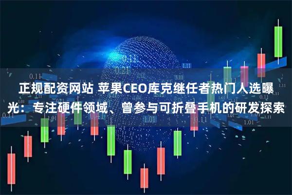 正规配资网站 苹果CEO库克继任者热门人选曝光：专注硬件领域、曾参与可折叠手机的研发探索