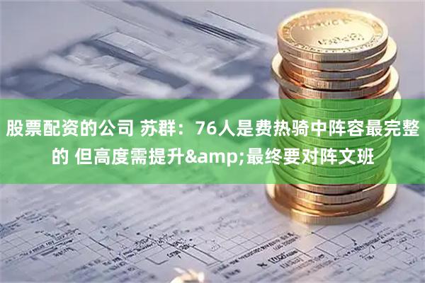 股票配资的公司 苏群：76人是费热骑中阵容最完整的 但高度需提升&最终要对阵文班