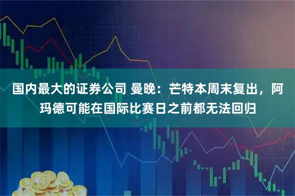 国内最大的证券公司 曼晚：芒特本周末复出，阿玛德可能在国际比赛日之前都无法回归